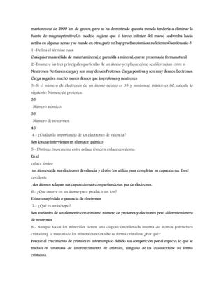 mantorocoso de 2900 km de grosor, pero se ha demostrado queesta mezcla tendería a eliminar la
fuente de magmaprimitivoUn modelo sugiere que el tercio inferior del manto seabomba hacia
arriba en algunas zonas y se hunde en otras,pero no hay pruebas sísmicas suficientesCuestionario 3
1.-Defina el término roca.
Cualquier masa sólida de materiamineral, o parecida a mineral, que se presenta de formanatural
2.-Enumere las tres principales partículas de un átomo yexplique cómo se diferencian entre sí.
Neutrones: No tienen carga y son muy densos.Protones: Carga positiva y son muy densos.Electrones:
Carga negativa mucho menos densos que losprotones y neutrones
3.-Si el número de electrones de un átomo neutro es 35 y sunúmero másico es 80, calcule lo
siguiente: Número de protones:
35
Número atómico:
35
Número de neutrones:
45
4.- ¿Cuál es la importancia de los electrones de valencia?
Son los que intervienen en el enlace químico
5.- Distinga brevemente entre enlace iónico y enlace covalente:
En el
enlace iónico
un átomo cede sus electrones devalencia y el otro los utiliza para completar su capaexterna. En el
covalente
, dos átomos solapan sus capasexternas compartiendo un par de electrones.
6.- ¿Qué ocurre en un átomo para producir un ion?
Existe unapérdida o ganancia de electrones
7.- ¿Qué es un isótopo?
Son variantes de un elemento con elmismo número de protones y electrones pero diferentenúmero
de neutrones.
8.- Aunque todos los minerales tienen una disposiciónordenada interna de átomos (estructura
cristalina), la mayoríade los minerales no exhibe su forma cristalina. ¿Por qué?
Porque el crecimiento de cristales es interrumpido debido ala competición por el espacio, lo que se
traduce en unamasa de intercrecimiento de cristales, ninguno de los cualesexhibe su forma
cristalina.
 
