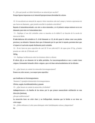 9.- ¿Por qué puede ser difícil identificar un mineral por sucolor?
Porque ligeras impurezas en el mineral leproporcionan diversidad de colores.
10.-Si encontrará un mineral de aspecto vítreo mientras está enel campo y tuviera esperanzas de
que fuera un diamante, ¿qué prueba sencilla le ayudaría a decidirse?
Rayaría el mineralencontrado, con otro u otros minerales, y si el primero seraya entonces no es un
diamante pues éste es el mineralmás duro.
11.- Explique el uso del corindón como se muestra en la tabla3.2 en función de la escala de
dureza de Mohs.
El valor dedureza del corindón es 9, el del diamante es 10; de ahí quese le estime como una piedra
preciosa y un abrasivo. Esmenos duro que el diamante por lo que éste lo rayaría, peromás duro que
el topacio el cual sería rayado fácilmente porel corindón.
12.- El oro tiene un peso específico de casi 20. Si un cubo de25 L de agua pesa 25 kg. ¿Cuánto
pesaría un cubo de 25 litrosde oro?
500kg
13.- Explique la diferencia entre los términos silicio y silicato
El silicio (Si) es un elemento de la tabla periódica. Su ioncorrespondiente se une a cuatro iones
oxígeno, formandoel tetraedro silicio-oxigeno, que es la base estructuralatómica de los silicatos.
14.- ¿Qué tienen en común los minerales ferromagnesianos?
Poseen un color oscuro, y un mayor peso específico
que lossilicatos no ferromagnesianos.
Enumere 5 ejemplos deminerales ferromagnesianos:
Olivino, augita, hornblenda,biotita y granate
15.- ¿Qué tienen en común la moscovita y la biotita?
Ambaspertenecen a la familia de las micas, por lo que poseen unaexcelente exfoliación en una
dirección (laminas).
¿En qué sediferencian?
La moscovita tiene un color claro y un brilloperlado, mientras que la biotita es un tiene un
color negro.
16.- ¿Debe utilizarse el color para distinguir entre losfeldespatos ortosa y plagioclasa?
No
 