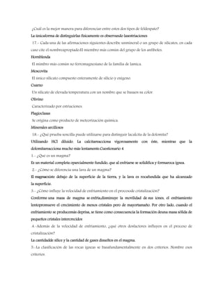 ¿Cuál es la mejor manera para diferenciar entre estos dos tipos de feldespato?
La únicaforma de distinguirlas físicamente es observando lasestriaciones
17.- Cada una de las afirmaciones siguientes describe unmineral o un grupo de silicatos, en cada
caso cite el nombreapropiado:El miembro más común del grupo de los anfíboles.
Hornblenda
El mimbro más común no ferromagnesiano de la familia de lamica.
Moscovita
El único silicato compuesto enteramente de silicio y oxígeno.
Cuarzo
Un silicato de elevada temperatura con un nombre que se basaen su color.
Olivino
Caracterizado por estriaciones.
Plagioclasas
Se origina como producto de meteorización química.
Minerales arcillosos
18.- ¿Qué prueba sencilla puede utilizarse para distinguir lacalcita de la dolomita?
Utilizando HCl diluido. La calcitareacciona vigorosamente con éste, mientras que la
dolomitareacciona mucho más lentamente.Cuestionario 4
1.- ¿Qué es un magma?
Es un material completa oparcialmente fundido, que al enfriarse se solidifica y formaroca ígnea.
2.- ¿Cómo se diferencia una lava de un magma?
El magmaexiste debajo de la superficie de la tierra, y la lava es rocafundida que ha alcanzado
la superficie.
3.- ¿Cómo influye la velocidad de enfriamiento en el procesode cristalización?
Conforme una masa de magma se enfría,disminuye la movilidad de sus iones, el enfriamiento
lentopromueve el crecimiento de menos cristales pero de mayortamaño. Por otro lado, cuando el
enfriamiento se producemás deprisa, se tiene como consecuencia la formación deuna masa sólida de
pequeños cristales intercrecidos
.4.-Además de la velocidad de enfriamiento, ¿qué otros dosfactores influyen en el proceso de
cristalización?
La cantidadde sílice y la cantidad de gases disueltos en el magma.
5.-La clasificación de las rocas ígneas se basafundamentalmente en dos criterios. Nombre esos
criterios.
 