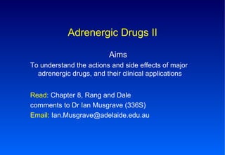 Adrenergic Drugs II Aims To understand the actions and side effects of major adrenergic drugs, and their clinical applications Read:  Chapter 8, Rang and Dale comments to Dr Ian Musgrave (336S) Email:  Ian.Musgrave@adelaide.edu.au  