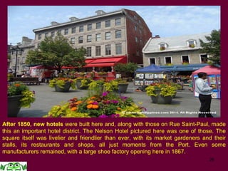 After 1850, new hotels were built here and, along with those on Rue Saint-Paul, made
this an important hotel district. The Nelson Hotel pictured here was one of those. The
square itself was livelier and friendlier than ever, with its market gardeners and their
stalls, its restaurants and shops, all just moments from the Port. Even some
manufacturers remained, with a large shoe factory opening here in 1867.
 