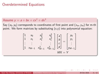Overdetermined Equations
Assume y = a + bx + cx2
+ dx3
Say (x0, y0) corresponds to coordinates of ﬁrst point and (xm, ym) for m-th
point. We form matrices by substituting (x,y) into polynomial equation:





1 x0 x2
0 x3
0
1 x1 x2
1 x3
1
...
...
...
...
1 xM−1 x2
M−1 x3
M−1









a
b
c
d



 =





y0
y1
...
yM−1





MX = Y
Soon Yau Cheong (University of Bristol) EENGM0014 Mathematics for Signal Processing and Communications28 Oct 2016 3 / 12
 