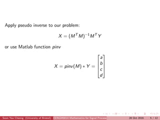Apply pseudo inverse to our problem:
X = (MT
M)−1
MT
Y
or use Matlab function pinv
X = pinv(M) ∗ Y =




a
b
c
d




Soon Yau Cheong (University of Bristol) EENGM0014 Mathematics for Signal Processing and Communications28 Oct 2016 5 / 12
 