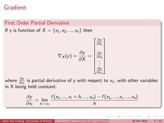 Gradient
First Order Partial Derivative
If y is function of X = {x1, x2, ..., xn} then
X (y) =
∂y
∂X
=








∂y
∂x1
∂y
∂x2
...
∂y
∂xn








where ∂y
∂x1
is partial derivative of y with respect to x1, with other variables
in X being held constant.
∂y
∂xi
= lim
h→∞
f (x1, ..., xi + h, ..., xn) − f (x1, ..., xi , ..., xn)
h
Soon Yau Cheong (University of Bristol) EENGM0014 Mathematics for Signal Processing and Communications28 Oct 2016 7 / 12
 