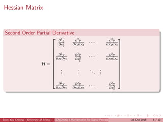 Hessian Matrix
Second Order Partial Derivative
H =













∂2y
∂x2
1
∂2y
∂x1∂x2
· · · ∂2y
∂x1∂xn
∂2y
∂x2∂x1
∂2y
∂x2
2
· · · ∂2y
∂x2∂xn
...
...
...
...
∂2y
∂xn∂x1
∂2y
∂xn∂x2
· · · ∂2y
∂x2
n













Soon Yau Cheong (University of Bristol) EENGM0014 Mathematics for Signal Processing and Communications28 Oct 2016 8 / 12
 