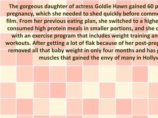 The gorgeous daughter of actress Goldie Hawn gained 60 p
pregnancy, which she needed to shed quickly before comme
film. From her previous eating plan, she switched to a highe
 consumed high protein meals in smaller portions, and she c
   with an exercise program that includes weight training and
workouts. After getting a lot of flak because of her post-preg
 removed all that baby weight in only four months and has g
             muscles that gained the envy of many in Hollyw
 