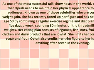 As one of the most successful talk-show hosts in the world, th
    that Oprah needs to maintain her physical appearance for
   audiences. Known as one of those celebrities who are con
weight gain, she has recently toned up her figure and has nev
 age 50 by combining a regular exercise regime and diet plan
     five days a week, spending 30 minutes on the threadmill
 weights. Her eating plan consists of legumes, fish, nuts, fruit
chicken and dairy products that are lowfat. She limits her con
  sugar and flour. Oprah also credits her trim figure to her ha
                       anything after seven in the evening.
 