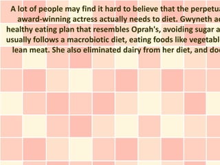 A lot of people may find it hard to believe that the perpetua
   award-winning actress actually needs to diet. Gwyneth ac
healthy eating plan that resembles Oprah's, avoiding sugar a
usually follows a macrobiotic diet, eating foods like vegetable
 lean meat. She also eliminated dairy from her diet, and doe
 