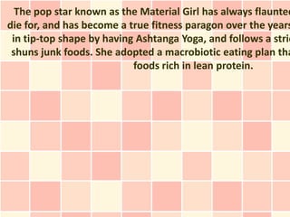The pop star known as the Material Girl has always flaunted
die for, and has become a true fitness paragon over the years
 in tip-top shape by having Ashtanga Yoga, and follows a stric
 shuns junk foods. She adopted a macrobiotic eating plan tha
                           foods rich in lean protein.
 