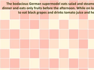 The bodacious German supermodel eats salad and steame
dinner and eats only fruits before the afternoon. While on loc
          to eat black grapes and drinks tomato juice and he
 