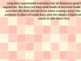Long-time supermodel maintains her all-American good l
vegetarian. She does not keep junk foods of any kind inside
  sure that she does not eat them when cravings occur. She
 potatoes in place of candy bars, and she adopts a liquid jui
                           needs to slim down fast.
 