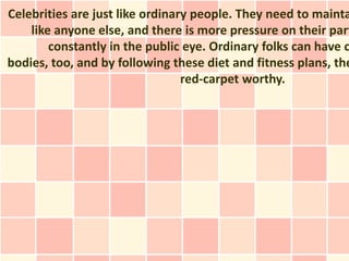 Celebrities are just like ordinary people. They need to mainta
    like anyone else, and there is more pressure on their part
        constantly in the public eye. Ordinary folks can have c
bodies, too, and by following these diet and fitness plans, the
                                 red-carpet worthy.
 