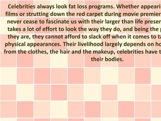 Celebrities always look fat loss programs. Whether appearin
 films or strutting down the red carpet during movie premiers
  never cease to fascinate us with their larger than life presen
  takes a lot of effort to look the way they do, and being the p
  they are, they cannot afford to slack off when it comes to ta
physical appearances. Their livelihood largely depends on ho
from the clothes, the hair and the makeup, celebrities have t
                                     their bodies.
 