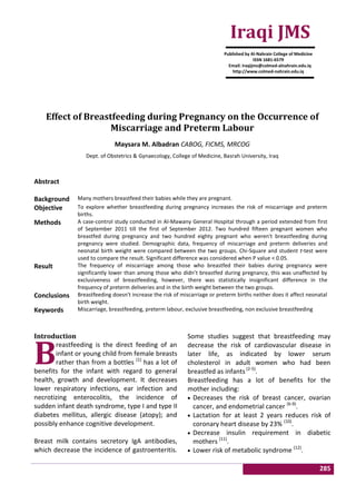 285
Effect of Breastfeeding during Pregnancy on the Occurrence of
Miscarriage and Preterm Labour
Maysara M. Albadran CABOG, FICMS, MRCOG
Dept. of Obstetrics & Gynaecology, College of Medicine, Basrah University, Iraq
Abstract
Background Many mothers breastfeed their babies while they are pregnant.
Objective To explore whether breastfeeding during pregnancy increases the risk of miscarriage and preterm
births.
Methods A case-control study conducted in Al-Mawany General Hospital through a period extended from first
of September 2011 till the first of September 2012. Two hundred fifteen pregnant women who
breastfed during pregnancy and two hundred eighty pregnant who weren't breastfeeding during
pregnancy were studied. Demographic data, frequency of miscarriage and preterm deliveries and
neonatal birth weight were compared between the two groups. Chi-Square and student t-test were
used to compare the result. Significant difference was considered when P value < 0.05.
Result The frequency of miscarriage among those who breastfed their babies during pregnancy were
significantly lower than among those who didn’t breastfed during pregnancy, this was unaffected by
exclusiveness of breastfeeding, however, there was statistically insignificant difference in the
frequency of preterm deliveries and in the birth weight between the two groups.
Conclusions Breastfeeding doesn't increase the risk of miscarriage or preterm births neither does it affect neonatal
birth weight.
Keywords Miscarriage, breastfeeding, preterm labour, exclusive breastfeeding, non exclusive breastfeeding
Introduction
reastfeeding is the direct feeding of an
infant or young child from female breasts
rather than from a bottles (1)
has a lot of
benefits for the infant with regard to general
health, growth and development. It decreases
lower respiratory infections, ear infection and
necrotizing enterocolitis, the incidence of
sudden infant death syndrome, type I and type II
diabetes mellitus, allergic disease (atopy); and
possibly enhance cognitive development.
Breast milk contains secretory IgA antibodies,
which decrease the incidence of gastroenteritis.
Some studies suggest that breastfeeding may
decrease the risk of cardiovascular disease in
later life, as indicated by lower serum
cholesterol in adult women who had been
breastfed as infants (2-5)
.
Breastfeeding has a lot of benefits for the
mother including:
 Decreases the risk of breast cancer, ovarian
cancer, and endometrial cancer (6-9)
.
 Lactation for at least 2 years reduces risk of
coronary heart disease by 23% (10)
.
 Decrease insulin requirement in diabetic
mothers (11)
.
 Lower risk of metabolic syndrome (12)
.
B
Iraqi JMS
Published by Al-Nahrain College of Medicine
ISSN 1681-6579
Email: iraqijms@colmed-alnahrain.edu.iq
http://www.colmed-nahrain.edu.iq
 
