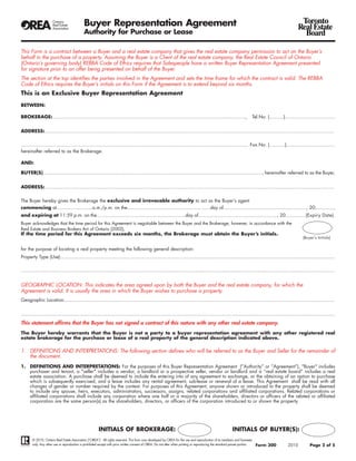 Buyer Representation Agreement                                                                                                                              Toronto
                                                                                                                                                                                                        Real Estate
                                             Authority for Purchase or Lease                                                                                                                              Board

This Form is a contract between a Buyer and a real estate company that gives the real estate company permission to act on the Buyer’s
behalf in the purchase of a property. Assuming the Buyer is a Client of the real estate company, the Real Estate Council of Ontario
(Ontario’s governing body) REBBA Code of Ethics requires that Salespeople have a written Buyer Representation Agreement presented
for signature prior to an offer being presented on behalf of the Buyer.
The section at the top identifies the parties involved in the Agreement and sets the time frame for which the contract is valid. The REBBA
Code of Ethics requires the Buyer’s initials on this Form if the Agreement is to extend beyond six months.
This is an Exclusive Buyer Representation Agreement

BETWEEN:

BROKERAGE:.......................................................................................................................................,                        Tel.No. (..........)...................................


ADDRESS:..........................................................................................................................................................................................................

............................................................................................................................................................... Fax.No. (...........)..................................
hereinafter referred to as the Brokerage.

AND:

BUYER(S)........................................................................................................................................................., hereinafter referred to as the Buyer,


ADDRESS:..........................................................................................................................................................................................................

The Buyer hereby gives the Brokerage the exclusive and irrevocable authority to act as the Buyer’s agent
commencing at.........................a.m./p.m. on the..........................................................day of.........................................................., 20.............,
and expiring at 11:59 p.m. on the..............................................................day of......................................................., 20..............(Expiry Date).
Buyer acknowledges that the time period for this Agreement is negotiable between the Buyer and the Brokerage, however, in accordance with the
Real Estate and Business Brokers Act of Ontario (2002),
If the time period for this Agreement exceeds six months, the Brokerage must obtain the Buyer’s initials.
                                                                                                                                                                                                           (Buyer’s Initials)


for the purpose of locating a real property meeting the following general description:
Property Type (Use):...............................................................................................................................................................................................

...........................................................................................................................................................................................................................


GEOGRAPHIC LOCATION: This indicates the area agreed upon by both the Buyer and the real estate company, for which the
Agreement is valid. It is usually the area in which the Buyer wishes to purchase a property.
Geographic Location:............................................................................................................................................................................................


...........................................................................................................................................................................................................................
This statement affirms that the Buyer has not signed a contract of this nature with any other real estate company.
The Buyer hereby warrants that the Buyer is not a party to a buyer representation agreement with any other registered real
estate brokerage for the purchase or lease of a real property of the general description indicated above.

1. DEFINITIONS AND INTERPRETATIONS: The following section defines who will be referred to as the Buyer and Seller for the remainder of
   the document.
1. DEFINITIONS AND INTERPRETATIONS: For the purposes of this Buyer Representation Agreement (“Authority” or “Agreement”), "Buyer" includes
   purchaser and tenant, a "seller" includes a vendor, a landlord or a prospective seller, vendor or landlord and a “real estate board” includes a real
   estate association. A purchase shall be deemed to include the entering into of any agreement to exchange, or the obtaining of an option to purchase
   which is subsequently exercised, and a lease includes any rental agreement, sub-lease or renewal of a lease. This Agreement shall be read with all
   changes of gender or number required by the context. For purposes of this Agreement, anyone shown or introduced to the property shall be deemed
   to include any spouse, heirs, executors, administrators, successors, assigns, related corporations and affiliated corporations. Related corporations or
   affiliated corporations shall include any corporation where one half or a majority of the shareholders, directors or officers of the related or affiliated
   corporation are the same person(s) as the shareholders, directors, or officers of the corporation introduced to or shown the property.




                                                        INITIALS OF BROKERAGE:                                                                              INITIALS OF BUYER(S):
       © 2010, Ontario Real Estate Association (“OREA”). All rights reserved. This form was developed by OREA for the use and reproduction of its members and licensees
       only. Any other use or reproduction is prohibited except with prior written consent of OREA. Do not alter when printing or reproducing the standard pre-set portion.   Form 300           2010           Page 2 of 5
 