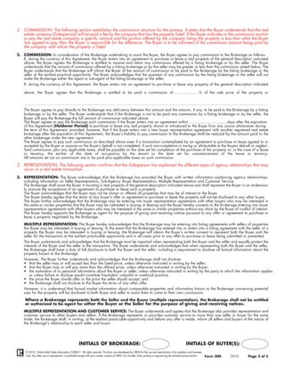 2. COMMISSION: The following section establishes the commission structure for the process. It states that the Buyer understands that the real
   estate company (Salesperson) will be paid a fee by the company that has the property listed. If the Buyer indicates in the commission portion
   to pay the real estate company a specific amount and the portion offered by the company listing the property is less than what the Buyer
   has agreed to pay, then the Buyer is responsible for the difference. The Buyer is to be informed of the commission amount being paid by
   the company with whom the property is listed.
2. COMMISSION: In consideration of the Brokerage undertaking to assist the Buyer, the Buyer agrees to pay commission to the Brokerage as follows:
   If, during the currency of this Agreement, the Buyer enters into an agreement to purchase or lease a real property of the general description indicated
   above, the Buyer agrees the Brokerage is entitled to receive and retain any commission offered by a listing brokerage or by the seller. The Buyer
   understands that the amount of commission offered by a listing brokerage or by the seller may be greater or less than the commission stated below. The
   Buyer understands that the Brokerage will inform the Buyer of the amount of commission to be paid to the Brokerage by the listing brokerage or the
   seller at the earliest practical opportunity. The Buyer acknowledges that the payment of any commission by the listing brokerage or the seller will not
   make the Brokerage either the agent or sub-agent of the listing brokerage or the seller.
    If, during the currency of this Agreement, the Buyer enters into an agreement to purchase or lease any property of the general description indicated

    above, the Buyer agrees that the Brokerage is entitled to be paid a commission of.......................% of the sale price of the property or


    ....................................................................................................................................................................................................................
    The Buyer agrees to pay directly to the Brokerage any deficiency between this amount and the amount, if any, to be paid to the Brokerage by a listing
    brokerage or by the seller. The Buyer understands that if the Brokerage is not to be paid any commission by a listing brokerage or by the seller, the
    Buyer will pay the Brokerage the full amount of commission indicated above.
    The Buyer agrees to pay the Brokerage such commission if the Buyer enters into an agreement within .................................days after the expiration
    of this Agreement (Holdover Period) to purchase or lease any real property shown or introduced to the Buyer from any source whatsoever during
    the term of this Agreement, provided, however, that if the Buyer enters into a new buyer representation agreement with another registered real estate
    brokerage after the expiration of this Agreement, the Buyer’s liability to pay commission to the Brokerage shall be reduced by the amount paid to the
    other brokerage under the new agreement.
    The Buyer agrees to pay such commission as described above even if a transaction contemplated by an agreement to purchase or lease agreed to or
    accepted by the Buyer or anyone on the Buyer’s behalf is not completed, if such non-completion is owing or attributable to the Buyers default or neglect.
    Said commission, plus any applicable taxes, shall be payable on the date set for completion of the purchase of the property or, in the case of a lease
    or tenancy, the earlier of the date of occupancy by the tenant or the date set for commencement of the lease or tenancy.
    All amounts set out as commission are to be paid plus applicable taxes on such commission.

3. REPRESENTATION: The following section confirms that the Salesperson has explained the different types of agency relationships that may
   occur in a real estate transaction.
3. REPRESENTATION: The Buyer acknowledges that the Brokerage has provided the Buyer with written information explaining agency relationships,
   including information on Seller Representation, Sub-Agency, Buyer Representation, Multiple Representation and Customer Service.
   The Brokerage shall assist the Buyer in locating a real property of the general description indicated above and shall represent the Buyer in an endeavour
   to procure the acceptance of an agreement to purchase or lease such a property.
   The Buyer acknowledges that the Buyer may not be shown or offered all properties that may be of interest to the Buyer.
   The Buyer hereby agrees that the terms of any buyer's offer or agreement to purchase or lease the property will not be disclosed to any other buyer.
   The Buyer further acknowledges that the Brokerage may be entering into buyer representation agreements with other buyers who may be interested in
   the same or similar properties that the Buyer may be interested in buying or leasing and the Buyer hereby consents to the Brokerage entering into buyer
   representation agreements with other buyers who may be interested in the same or similar properties without any claim by the Buyer of conflict of interest.
   The Buyer hereby appoints the Brokerage as agent for the purpose of giving and receiving notices pursuant to any offer or agreement to purchase or
   lease a property negotiated by the Brokerage.
    MULTIPLE REPRESENTATION: The Buyer hereby acknowledges that the Brokerage may be entering into listing agreements with sellers of properties
    the Buyer may be interested in buying or leasing. In the event that the Brokerage has entered into or enters into a listing agreement with the seller of a
    property the Buyer may be interested in buying or leasing, the Brokerage will obtain the Buyer’s written consent to represent both the Buyer and the
    seller for the transaction at the earliest practicable opportunity and in all cases prior to any offer to purchase or lease being submitted or presented.
    The Buyer understands and acknowledges that the Brokerage must be impartial when representing both the Buyer and the seller and equally protect the
    interests of the Buyer and the seller in the transaction. The Buyer understands and acknowledges that when representing both the Buyer and the seller,
    the Brokerage shall have a duty of full disclosure to both the Buyer and the seller, including a requirement to disclose all factual information about the
    property known to the Brokerage.
    However, The Buyer further understands and acknowledges that the Brokerage shall not disclose:
    • that the seller may or will accept less than the listed price, unless otherwise instructed in writing by the seller;
    • that the Buyer may or will pay more than the offered price, unless otherwise instructed in writing by the Buyer;
    • the motivation of or personal information about the Buyer or seller, unless otherwise instructed in writing by the party to which the information applies
      or unless failure to disclose would constitute fraudulent, unlawful or unethical practice;
    • the price the Buyer should offer or the price the seller should accept; and
    • the Brokerage shall not disclose to the Buyer the terms of any other offer.
    However, it is understood that factual market information about comparable properties and information known to the Brokerage concerning potential
    uses for the property will be disclosed to both Buyer and seller to assist them to come to their own conclusions.
     Where a Brokerage represents both the Seller and the Buyer (multiple representation), the Brokerage shall not be entitled
     or authorized to be agent for either the Buyer or the Seller for the purpose of giving and receiving notices.
    MULTIPLE REPRESENTATION AND CUSTOMER SERVICE: The Buyer understands and agrees that the Brokerage also provides representation and
    customer service to other buyers and sellers. If the Brokerage represents or provides customer service to more than one seller or buyer for the same
    trade, the Brokerage shall, in writing, at the earliest practicable opportunity and before any offer is made, inform all sellers and buyers of the nature of
    the Brokerage's relationship to each seller and buyer.




                                                      INITIALS OF BROKERAGE:                                                                              INITIALS OF BUYER(S):
     © 2010, Ontario Real Estate Association (“OREA”). All rights reserved. This form was developed by OREA for the use and reproduction of its members and licensees
     only. Any other use or reproduction is prohibited except with prior written consent of OREA. Do not alter when printing or reproducing the standard pre-set portion.   Form 300    2010           Page 3 of 5
 