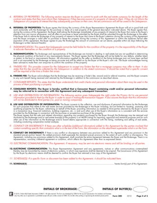 4. REFERRAL OF PROPERTIES: The following section requires the Buyer to commit to work with the real estate company for the length of the
   contract and states that they must inform their Salesperson if they become aware of a property of interest to them. If they do not inform the
   Salesperson of a property of interest that they subsequently purchase on their own, the set commission will still be owed to the Salesperson.

4. REFERRAL OF PROPERTIES: The Buyer agrees that during the currency of this Buyer Representation Agreement the Buyer will act in good faith and
   work exclusively with the Brokerage for the purchase or lease of a real property of the general description indicated above. The Buyer agrees that,
   during the currency of this Agreement, the Buyer shall advise the Brokerage immediately of any property of interest to the Buyer that came to the Buyer’s
   attention from any source whatsoever, and all offers to purchase or lease submitted by the Buyer shall be submitted through the Brokerage to the seller.
   If the Buyer fails to advise the Brokerage of any property of interest to the Buyer that came to the Buyer’s attention during the currency of this Agreement
   and the Buyer arranges a valid offer to purchase or lease the property during the currency of this Agreement or within the Holdover Period after
   expiration of this agreement, the Buyer agrees to pay the Brokerage the amount of commission set out above, payable within (5) days following the
   Brokerage’s written demand therefor.

5. INDEMNIFICATION: This asserts that Salespeople cannot be held liable for the condition of the property. It is the responsibility of the Buyer
   to educate themselves on the condition of a property.
 5. INDEMNIFICATION: The Brokerage and representatives of the Brokerage are trained in dealing in real estate but are not qualified in determining
    the physical condition of the land or any improvements thereon. The Buyer agrees that the Brokerage will not be liable for any defects, whether latent
    or patent, to the land or improvements thereon. All information supplied by the seller or landlord or the listing brokerage may not have been verified
    and is not warranted by the Brokerage as being accurate and will be relied on by the Buyer at the Buyer's own risk. The Buyer acknowledges having
    been advised to make their own enquiries to confirm the condition of the property.

6. FINDERS FEE: This provides consent for the Salesperson to accept any finders fee that a mortgage company may offer to them. It also
   states that this fee would be collected by the Salesperson in addition to the stated commission. It should be noted that a specific consent
   will be required at the time a finders fee arises.
 6. FINDERS FEE: The Buyer acknowledges that the Brokerage may be receiving a finder’s fee, reward and/or referral incentive, and the Buyer consents
    to any such benefit being received and retained by the Brokerage in addition to the commission as described above.

7. CONSUMER REPORTS: This states that the Buyer understands that credit checks and personal information about them may be used in the
   process of them purchasing a property.
 7. CONSUMER REPORTS: The Buyer is hereby notified that a Consumer Report containing credit and/or personal information
    may be referred to in connection with this Agreement and any subsequent transaction.

8. USE AND DISTRIBUTION OF INFORMATION: The following section gives Salespeople the right under the Privacy Act to use personal
   information provided to them by the Buyer in order to assist in making the transaction happen. It also assures the Buyer that this information
   will not be distributed to third parties (i.e. pool or moving companies).
 8. USE AND DISTRIBUTION OF INFORMATION: The Buyer consents to the collection, use and disclosure of personal information by the Brokerage
    for such purposes that relate to the real estate services provided by the Brokerage to the Buyer including, but not limited to: locating, assessing and
    qualifying properties for the Buyer; advertising on behalf of the Buyer; providing information as needed to third parties retained by the Buyer to assist
    in a transaction (e.g. financial institutions, building inspectors, etc...); and such other use of the Buyer’s information as is consistent with the services
    provided by the Brokerage in connection with the purchase or prospective purchase of the property.
    The Buyer agrees that the sale and related information regarding any property purchased by the Buyer through the Brokerage may be retained and
    disclosed by the Brokerage and/or real estate board(s) (if the property is an MLS® Listing) for reporting, appraisal and statistical purposes and for such
    other use of the information as the Brokerage and/or board deems appropriate in connection with the listing, marketing and selling of real estate,
    including conducting comparative market analyses.

9. CONFLICT OR DISCREPANCY: If there are other schedules (additional information) added to this Agreement by the parties involved that
   contain something specific that contradicts what is in the text of the Form, the information on the attachment supersedes what is on the Form.
 9. CONFLICT OR DISCREPANCY: If there is any conflict or discrepancy between any provision added to this Agreement and any provision in the
    standard pre-set portion hereof, the added provision shall supersede the standard pre-set provision to the extent of such conflict or discrepancy. This
    Agreement, including any provisions added to this Agreement, shall constitute the entire Agreement between the Buyer and the Brokerage. There is no
    representation, warranty, collateral agreement or condition, which affects this Agreement other than as expressed herein.

10. ELECTRONIC COMMUNICATION: This Agreement, if necessary, may be sent via electronic means and still be binding on all parties.

10. ELECTRONIC COMMUNICATION: This Buyer Representation Agreement and any agreements, notices or other communications contemplated
    thereby may be transmitted by means of electronic systems, in which case signatures shall be deemed to be original. The transmission of this Agreement
    by the Buyer by electronic means shall be deemed to confirm the Buyer has retained a true copy of the Agreement.

11. SCHEDULE(S): If a specific Form or document has been added to this Agreement, it should be indicated here.

11. SCHEDULE(S).......................................................................................................................................... hereto form(s) part of this Agreement.




                                                       INITIALS OF BROKERAGE:                                                                              INITIALS OF BUYER(S):
      © 2010, Ontario Real Estate Association (“OREA”). All rights reserved. This form was developed by OREA for the use and reproduction of its members and licensees
      only. Any other use or reproduction is prohibited except with prior written consent of OREA. Do not alter when printing or reproducing the standard pre-set portion.   Form 300   2010   Page 4 of 5
 
