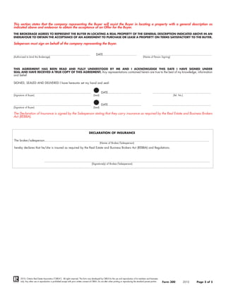 This section states that the company representing the Buyer will assist the Buyer in locating a property with a general description as
indicated above and endeavor to obtain the acceptance of an Offer for the Buyer.
THE BROKERAGE AGREES TO REPRESENT THE BUYER IN LOCATING A REAL PROPERTY OF THE GENERAL DESCRIPTION INDICATED ABOVE IN AN
ENDEAVOUR TO OBTAIN THE ACCEPTANCE OF AN AGREEMENT TO PURCHASE OR LEASE A PROPERTY ON TERMS SATISFACTORY TO THE BUYER.

Saleperson must sign on behalf of the company representing the Buyer.


....................................................................................             DATE.....................................              ............................................................................
(Authorized to bind the Brokerage)                                                                                                                       (Name of Person Signing)




THIS AGREEMENT HAS BEEN READ AND FULLY UNDERSTOOD BY ME AND I ACKNOWLEDGE THIS DATE I HAVE SIGNED UNDER
SEAL AND HAVE RECEIVED A TRUE COPY OF THIS AGREEMENT. Any representations contained herein are true to the best of my knowledge, information
and belief.

SIGNED, SEALED AND DELIVERED I have hereunto set my hand and seal:


.....................................................................................                   DATE.....................................                   ................................................................
(Signature of Buyer)                                                                          (Seal)                                                                                      (Tel. No.)


.....................................................................................                   DATE.....................................                   ................................................................
(Signature of Buyer)                                                                          (Seal)

The Declaration of Insurance is signed by the Salesperson stating that they carry insurance as required by the Real Estate and Business Brokers
Act (REBBA).



                                                                                        DECLARATION OF INSURANCE

The broker/salesperson.....................................................................................................................................................................................
                                                                                                       (Name of Broker/Salesperson)
hereby declares that he/she is insured as required by the Real Estate and Business Brokers Act (REBBA) and Regulations.



                                   ......................................................................................................................................................................................
                                                                                            (Signature(s) of Broker/Salesperson)




       2010, Ontario Real Estate Association (“OREA”). All rights reserved. This form was developed by OREA for the use and reproduction of its members and licensees
       only. Any other use or reproduction is prohibited except with prior written consent of OREA. Do not alter when printing or reproducing the standard pre-set portion.   Form 300               2010           Page 5 of 5
 