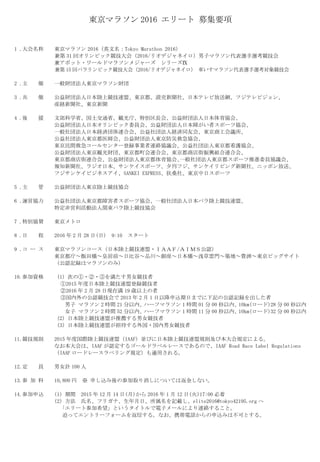 東京マラソン 2016 エリート 募集要項
1 .大会名称 東京マラソン 2016（英文名：Tokyo Marathon 2016）
兼第 31 回オリンピック競技大会（2016/リオデジャネイロ）男子マラソン代表選手選考競技会
兼アボット・ワールドマラソンメジャーズ シリーズⅨ
兼第 15 回パラリンピック競技大会（2016/リオデジャネイロ） 車いすマラソン代表選手選考対象競技会
2 .主 催 一般財団法人東京マラソン財団
3 .共 催 公益財団法人日本陸上競技連盟、東京都、読売新聞社、日本テレビ放送網、フジテレビジョン、
産経新聞社、東京新聞
4 .後 援 文部科学省、国土交通省、観光庁、特別区長会、公益財団法人日本体育協会、
公益財団法人日本オリンピック委員会、公益財団法人日本障がい者スポーツ協会、
一般社団法人日本経済団体連合会、公益社団法人経済同友会、東京商工会議所、
公益社団法人東京都医師会、公益財団法人東京防災救急協会、
東京民間救急コールセンター登録事業者連絡協議会、公益社団法人東京都看護協会、
公益財団法人東京観光財団、東京都町会連合会、東京都商店街振興組合連合会、
東京都商店街連合会、公益財団法人東京都体育協会､一般社団法人東京都スポーツ推進委員協議会、
報知新聞社、ラジオ日本、サンケイスポーツ、夕刊フジ、サンケイリビング新聞社、ニッポン放送、
フジサンケイビジネスアイ、SANKEI EXPRESS、扶桑社、東京中日スポーツ
5 .主 管 公益財団法人東京陸上競技協会
6 .運営協力 公益社団法人東京都障害者スポーツ協会、一般社団法人日本パラ陸上競技連盟、
特定非営利活動法人関東パラ陸上競技協会
7 .特別協賛 東京メトロ
8 .日 程 2016 年 2 月 28 日(日) 9:10 スタート
9 .コ ー ス 東京マラソンコース（日本陸上競技連盟・ＩＡＡＦ/ＡＩＭＳ公認）
東京都庁～飯田橋～皇居前～日比谷～品川～銀座～日本橋～浅草雷門～築地～豊洲～東京ビッグサイト
（公認記録はマラソンのみ）
10.参加資格 （1）次の①・②・③を満たす男女競技者
①2015 年度日本陸上競技連盟登録競技者
②2016 年 2 月 28 日現在満 19 歳以上の者
③国内外の公認競技会で 2013 年 2 月 1 日以降申込期日までに下記の公認記録を出した者
男子 マラソン 2 時間 21 分以内、ハーフマラソン 1 時間 01 分 00 秒以内、10km(ロード)28 分 00 秒以内
女子 マラソン 2 時間 52 分以内、ハーフマラソン 1 時間 11 分 00 秒以内、10km(ロード)32 分 00 秒以内
（2）日本陸上競技連盟が推薦する男女競技者
（3）日本陸上競技連盟が招待する外国・国内男女競技者
11.競技規則 2015 年度国際陸上競技連盟（IAAF）並びに日本陸上競技連盟規則及び本大会規定による。
なお本大会は、IAAF が認定するゴールドラベルレースであるので、IAAF Road Race Label Regulations
（IAAF ロードレースラベリング規定）も適用される。
12.定 員 男女計 100 人
13.参 加 料 10,800 円 ※ 申し込み後の参加取り消しについては返金しない。
14.参加申込 （1）期間 2015 年 12 月 14 日(月)から 2016 年 1 月 12 日(火)17:00 必着
（2）方法 氏名、フリガナ、生年月日、所属名を記載し、elite2016@tokyo42195.org へ
「エリート参加希望」というタイトルで電子メールにより連絡すること。
追ってエントリーフォームを返信する。なお、携帯電話からの申込みは不可とする。
 