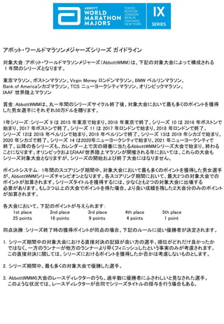 アボット・ワールドマラソンメジャーズシリーズ ガイドライン
対象大会：アボット・ワールドマラソンメジャーズ（AbbottWMM）は、下記の対象大会によって構成される
1 年間のシリーズとなります。
東京マラソン、ボストンマラソン、Virgin Money ロンドンマラソン、BMW ベルリンマラソン、
Bank of Americaシカゴマラソン、TCS ニューヨークシティマラソン、オリンピックマラソン、
IAAF 世界陸上マラソン
賞金：AbbottWMMは、丸一年間のシリーズサイクル終了後、対象大会において最も多くのポイントを獲得
した男女選手にそれぞれ50万ドルを贈ります。
1年シリーズ：シリーズ 9 は 2015 年東京で始まり、2016 年東京で終了。シリーズ 10 は 2016 年ボストンで
始まり、2017 年ボストンで終了。シリーズ 11 は 2017 年ロンドンで始まり、2018 年ロンドンで終了。
シリーズ 12は 2018 年ベルリンで始まり、2019 年ベルリンで終了。シリーズ 13は 2019 年シカゴで始まり、
2020 年シカゴで終了。シリーズ 14 は2020年ニューヨークシティで始まり、2021 年ニューヨークシティで
終了。以降の各シリーズも、カレンダー上で次の順番に当たるAbbottWMMシリーズ大会で始まり、終わる
ことになります。オリンピックおよびIAAF世界陸上マラソンが開催される年においては、これらの大会も
シリーズ対象大会となりますが、シリーズの開始および終了大会にはなりません。
ポイントシステム： 1年間のスコアリング期間中、対象大会において最も多くのポイントを獲得した男女選手
が、AbbottWMMシリーズチャンピオンとなります。各スコアリング期間において、最大2つの対象大会での
ポイントが加算されます。シリーズタイトルを獲得するには、少なくとも２つの対象大会に出場する
必要があります。もし３つ以上の大会でポイントを得た場合、より良い成績を残した２大会分のみのポイント
が加算されます。
各大会において、下記のポイントが与えられます：
1st place 2nd place 3rd place 4th place 5th place
25 points 16 points 9 points 4 points 1 point
同点決勝：シリーズ終了時の獲得ポイントが同点の場合、下記のルールに従い優勝者が決定されます。
1．シリーズ期間中の対象大会における直接対決の記録が良い方の選手。順位がどれだけ良かったか
ではなく、一方のランナーが他方のランナーより早くフィニッシュしたという事実のみが考慮されます。
この直接対決に関しては、シリーズにおけるポイントを獲得したか否かは考慮しないものとします。
2．シリーズ期間中、最も多くの対象大会で優勝した選手。
3．AbbottWMM６大会のレースディレクターのうち、過半数に優勝者にふさわしいと見なされた選手。
このような状況では、レースディレクターが合同でシリーズタイトルの授与を行う場合もある。
 