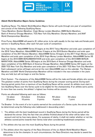 Abbott World Marathon Majors Series Guidelines
Qualifying Races: The Abbott World Marathon Majors Series will cycle through one year of competition
and consist of the following Qualifying Races:
Tokyo Marathon, Boston Marathon, Virgin Money London Marathon, BMW Berlin Marathon,
Bank of America Chicago Marathon, TCS New York City Marathon, Olympic Marathon, and IAAF
World Championships Marathon.
Prize Purse: AbbottWMM will award a $1 million prize, to be split equally to the top male and female point
earners in Qualifying Races, after each full year cycle of competition.
One Year Series : AbbottWMM Series IX begins at the 2015 Tokyo Marathon and ends upon completion of
the 2016 Tokyo Marathon. AbbottWMM Series X begins at the 2016 Boston Marathon and ends upon
completion of the 2017 Boston Marathon. AbbottWMM Series XI begins at the 2017 Virgin Money London
Marathon and ends upon completion of the 2018 Virgin Money London Marathon. AbbottWMM Series XII
begins at the 2018 BMW BERLINMARATHON and ends upon completion of the 2019 BMW BERLIN
MARATHON. AbbottWMM Series XIII begins at the 2019 Bank of America Chicago Marathon and ends
Upon completion of the 2020 Bank of America Chicago Marathon. AbbottWMM Series XIV begins at the
2020 TCS New York City Marathon and ends upon completion of the 2021 TCS New York City Marathon.
Each subsequent series will begin and end at the next AbbottWMM race on the calendar. The Olympic
Marathon and IAAF World Championships Marathon will be included in the race schedule in the years
they are held, but will not begin or end the Series.
Point System : The champions of the AbbottWMM Series will be the male and female athlete who scores
The greatest number of points from Qualifying Races during the oneyear scoring period. During each
Scoring period, points from a maximum of two Qualifying Races will be scored. An athlete must start in
two Qualifying Races over the Series cycle to be eligible for the championship. If an athlete earns points
In more than two events, the athlete’s highest two finishes will be scored.
Points are allocated following each race as follows:
1st place 2nd place 3rd place 4th place 5th place
25 points 16 points 9 points 4 points 1 point
Tie Breaker : In the event of a tie in points earned at the conclusion of a Series cycle, the winner shall
be determined using the following rules (addressed in descending order).
1. The athlete with the best headtohead record in Qualifying Races during the Series period will be
declared the winner. Only the fact that one athlete finished ahead of the other will be taken into
account and not by how many places. For purposes of clarity, it shall not matter whether or not the
athletes scored points towards their Series total when considering headtohead competition.
2. The athlete who has won the most Qualifying Races during the period.
3. The athlete whom the majority of the Race Directors of the six Abbott World Marathon Majors
determines to be the champion. In such circumstances, the Race Directors may decide to award the
title jointly.
 