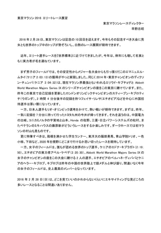 東京マラソン 2016 エリートレース展望
東京マラソンレースディレクター
早野忠昭
2016 年 2 月 28 日、東京マラソンは記念の 10 回目を迎えます。今年もその記念すべき大会に男
女とも世界のトップ中のトップが勢ぞろいし、白熱のレース展開が期待できます。
近年、エリート選手レースを『世界標準』に近づけてきましたが、今年は、例年にも増して名実と
もに実力者が名を連ねています。
まず男子のフィールドでは、その安定性からメジャー各大会からも引っ張りだこのエマニュエル・
ムタイ（ケニア 2：03：13）の獲得がやっと実現しました。同じく 2014 年・東京チャンピオンのディクソ
ン・チュンバ（ケニア 2：04：32）は、現在マラソン界最強ともいわれるエリウド・キプチョゲと Abbott
World Marathon Majors Series IX のシリーズチャンピオンの座をこの東京に賭けています。また、
昨年この東京で自己記録を更新したロンドンオリンピックチャンピオンのスティーブン・キプロティ
チ（ウガンダ）、2 時間 4 分台後半の記録を持つフェイサ・リレサ(エチオピア)などを中心に外国招
待選手は厚い層になっています。
一方、日本人選手もリオ・オリンピック選考をかけて、熱い戦いが期待できます。まずは、昨年、
一気に記録を 7 分台に持って行ったトヨタ九州の今井が帰ってきます。それを追うのは、中国電力
の出岐、コニカミノルタの宇賀地と山本、Honda の佐野、三菱・日立パワーシステムズの松村、ま
たベテランのミキハウスの藤原新がどういうレースをするか楽しみです。ダークホースでは初マラ
ソンの村山も見ものです。
更に特筆すべきは、箱根を沸かせた学生ランナー、東洋大の服部勇馬、青山学院トリオ、一色、
小椋、下田など、2020 年を視野にどこまで行けるか思い切ったレースを期待しています。
一方、女子のフィールドは、誰もが認める世界のトップ選手、ケニアのエドナ・キプラガト（2：19：
50）、エチオピアの実力者アベル・ケベデ（2：20：30）、Abbott World Marathon Majors Series IX の
女子のチャンピオンの座をこの大会に賭ける 2 人の選手、エチオピアのべルハネ・ディババとケニ
アのヘラー・キプロプ、キプロプは昨年の中国の世界陸上で銀メダルと伸び盛り。間違いなく今年
の女子のフィールドは、史上最高のメンバーとなっています。
2016 年 2 月 28 日（日）は、どこを見ていいのかわからないくらいにエキサイティングな見どころの
多いレースとなることは間違いありません。
 