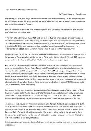 Tokyo Marathon 2016 Elite Race Preview
By Tadaaki Hayano - Race Director
On February 28, 2016, the Tokyo Marathon will celebrate its tenth anniversary. In this anniversary year,
the best runners around the world will again gather in Tokyo and thus we can expect a very competitive
race on the last Sunday of February.
Over the last several years, the elite field has improved step by step to the world class level, and this
year’s field may be the best ever.
In the men’s field, Emmanuel Mutai (KEN with the best of 2:03:13), who is sought by major marathons
around the world because of his consistency, will be making his first appearance in the Tokyo Marathon.
The Tokyo Marathon 2014 Champion Dickson Chumba (KEN with the best of 2:04:32), who has a chance
of overtaking Eliud Kipchoge, perhaps the best marathon runner in the world at the moment, in
contention for the Abbott World Marathon Majors Series IX title, is another notable runner.
Stephen Kiprotich (UGA), the 2012 Olympic and 2013 World Champion, who improved his personal best in
the last year’s Tokyo Marathon, will be running in Tokyo again. Feyisa Lilesa (ETH), sub-2:05 marathon
runner, is also in the field, and thus the field of international runners is quite deep.
With the Rio de Janeiro Olympic marathon team berth on the line, the competition among Japanese
runners is expected to be fierce. First, Masato Imai of Toyota Kyushu, who dramatically improved his
marathon best to sub-2:08 last year, will be running the Tokyo Marathon again this year. Imai will be
chased by Takehiro Deki of Chugoku Electric Power, Tsuyoshi Ugachi and Hiroyuki Yamamoto of Konica
Minolta, Hiroaki Sano of Honda, and Kohei Matsumura of Mitsubishi Hitachi Power Systems Nagasaki.
Racing strategy of Arata Fujiwara of Miki House, with long years of marathon experience, will be watched
with much interest. Marathon debut of Kenta Murayama, twin brother of national 10,000m record holder
Kota, is awaited with much anticipation.
Murayama is not the only noteworthy debutante in the fields. Marathon debut of Yuma Hattori of Toyo
University, Tadashi Issiki, Yusuke Ogura and Yuta Shimoda of Aoyama Gakuin University, all collegiate
runners who excelled in famed Hakone Ekiden, are also awaited with much anticipation. With 2020
Olympics looming over the horizon, their performance will be closely watched by experts and fans.
The women’s field include two-time world champion Edna Kiplagat (KEN with personal best of 2:19:50),
one of the top runners in the world, and Ethiopian star Aberu Kebede (with personal best of 2:20:30). In
addition, Birhane Dibaba (ETH) and Helah Kiprop (ETH), two runners with the chance of winning Abbott
Marathon Majors Series IX title will be competing. Kiprop won a silver medal in the last year’s World
Championships, and thus she may be on a roll. Without the question, this year’s women’s field is the
best ever assembled in the Tokyo Marathon.
Undoubtedly, this year’s race on Sunday, February 28 will be very exciting race with so many interesting
perspectives
 