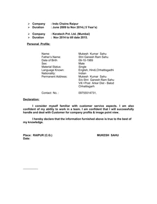  Company : Indo Chains Raipur
 Duration : June 2009 to Nov 2014.( 5 Year’s)
 Company : Keratech Pvt. Ltd. (Mumbai)
 Duration : Nov 2014 to till date 2015.
Personal Profile:
Name: Mukesh Kumar Sahu
Father’s Name: Shri Ganesh Ram Sahu
Date of Birth 09-10-1989
Sex: Male
Material Status: Single
Language Known: English, Hindi,Chhattisgadhi
Nationality: Indian
Permanent Address: Mukesh Kumar Sahu
S/o Shri Ganesh Ram Sahu
Vill.+Post Arkar Dist - Balod
Chhattisgarh
Contact No. : 09755514731,
Declaration:
I consider myself familiar with customer service aspects. I am also
confident of my ability to work in a team. I am confident that I will successfully
handle and deal with Customer for company profits & image point view.
I hereby declare that the information furnished above is true to the best of
my knowledge.
Place: RAIPUR (C.G.) MUKESH SAHU
Date:
 