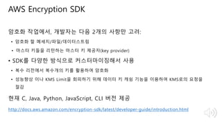 © 2018, Amazon Web Services, Inc. or Its Affiliates. All rights reserved.
암호화 작업에서, 개발자는 다음 2개의 사항만 고려:
• 암호화 할 메세지/파일/데이터스트림
• 마스터 키들을 리턴하는 마스터 키 제공자(key provider)
• SDK를 다양한 방식으로 커스터마이징해서 사용
• 복수 리전에서 복수개의 키를 활용하여 암호화
• 성능향상 이나 KMS Limit을 회피하기 위해 데이터 키 캐슁 기능을 이용하여 KMS로의 요청을
절감
현재 C, Java, Python, JavaScript, CLI 버전 제공
http://docs.aws.amazon.com/encryption-sdk/latest/developer-guide/introduction.html
AWS Encryption SDK
 