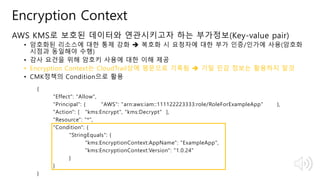 © 2018, Amazon Web Services, Inc. or Its Affiliates. All rights reserved.
Encryption Context
AWS KMS로 보호된 데이터와 연관시키고자 하는 부가정보(Key-value pair)
• 암호화된 리소스에 대한 통제 강화  복호화 시 요청자에 대한 부가 인증/인가에 사용(암호화
시점과 동일해야 수행)
• 감사 요건을 위해 암호키 사용에 대한 이해 제공
• Encryption Context는 CloudTrail상에 평문으로 기록됨  기밀 민감 정보는 활용하지 말것
• CMK정책의 Condition으로 활용
{
"Effect": "Allow",
"Principal": { "AWS": "arn:aws:iam::111122223333:role/RoleForExampleApp" },
"Action": [ "kms:Encrypt", "kms:Decrypt" ],
"Resource": "*",
"Condition": {
"StringEquals": {
"kms:EncryptionContext:AppName": "ExampleApp",
"kms:EncryptionContext:Version": "1.0.24"
}
}
}
 