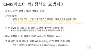 © 2018, Amazon Web Services, Inc. or Its Affiliates. All rights reserved.
CMK(마스터 키) 정책의 모범사례
• 리소스 기반 정책 - CMK 개별로 정의
• 3가지 유형
• CMK 정책만 사용 – 주로 키를 사용하여 암호화 작업을 수행할 조건을 정의.
• CMK 정책과 IAM 정책을 함께 사용(권장) – 주로 키 관리자의 권한을 정의.
• CMK 정책과 ‘Grants’사용(권장) – 다른 어카운트 또는 AWS 서비스의 키 접근을 정의.
• 기본 CMK 정책을 기업 보안 요건에 맞추어 수정할 것!
• 예 - 키 생성/관리 권한과 키 사용 권한을 동일인이 수행 불가
• IAM 정책에는 꼭 필요한 KMS action만 지정(No kms:*)
• 잉여 권한 부여 방지를 위해 White-listing 기반 정책 관리 권장
• 지정된 관리자 외 명시적 Deny 설정, NotPrincipal + Effect:Deny
 