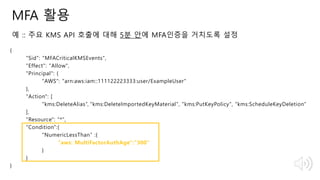 © 2018, Amazon Web Services, Inc. or Its Affiliates. All rights reserved.
MFA 활용
예 :: 주요 KMS API 호출에 대해 5분 안에 MFA인증을 거치도록 설정
{
"Sid": "MFACriticalKMSEvents",
"Effect": "Allow",
"Principal": {
"AWS": "arn:aws:iam::111122223333:user/ExampleUser"
},
"Action": [
"kms:DeleteAlias”, "kms:DeleteImportedKeyMaterial", "kms:PutKeyPolicy", "kms:ScheduleKeyDeletion"
],
"Resource": "*",
"Condition":{
"NumericLessThan” :{
"aws: MultiFactorAuthAge":"300”
}
}
}
 