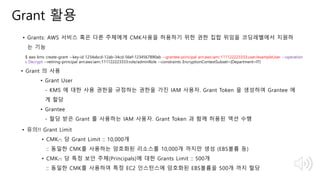 © 2018, Amazon Web Services, Inc. or Its Affiliates. All rights reserved.
Grant 활용
• Grants: AWS 서비스 혹은 다른 주체에게 CMK사용을 허용하기 위한 권한 집합 위임을 코딩레벨에서 지원하
는 기능
$ aws kms create-grant --key-id 1234abcd-12ab-34cd-56ef-1234567890ab --grantee-principal arn:aws:iam::111122223333:user/exampleUser --operation
s Decrypt --retiring-principal arn:aws:iam::111122223333:role/adminRole --constraints EncryptionContextSubset={Department=IT}
• Grant 의 사용
• Grant User
- KMS 에 대한 사용 권한을 규정하는 권한을 가진 IAM 사용자. Grant Token 을 생성하여 Grantee 에
게 할당
• Grantee
- 할당 받은 Grant 를 사용하는 IAM 사용자. Grant Token 과 함께 허용된 액션 수행
• 유의!! Grant Limit
• CMK(*) 당 Grant Limit :: 10,000개
:: 동일한 CMK를 사용하는 암호화된 리소스를 10,000개 까지만 생성 (EBS볼륨 등)
• CMK(*) 당 특정 보안 주체(Principals)에 대한 Grants Limit :: 500개
:: 동일한 CMK를 사용하여 특정 EC2 인스턴스에 암호화된 EBS볼륨을 500개 까지 할당
 