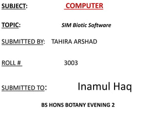 SUBJECT: COMPUTER 
TOPIC: SIM Biotic Software 
SUBMITTED BY: TAHIRA ARSHAD 
ROLL # 3003 
SUBMITTED TO: Inamul Haq 
BS HONS BOTANY EVENING 2 
 