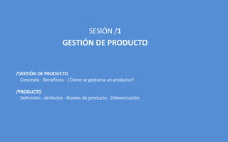 SESIÓN /1
GESTIÓN DE PRODUCTO
/GESTIÓN DE PRODUCTO
 Concepto  Beneficios  ¿Cómo se gestiona un producto?
/PRODUCTO
 Definición  Atributos  Niveles de producto  Diferenciación
 