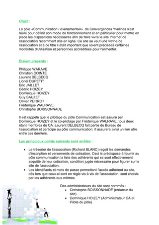 Objet :

Le pôle «Communication / événementiel» de Convergences Yvelines s'est
réuni pour définir son mode de fonctionnement et en particulier pour mettre en
place les dispositions nécessaires afin de faire vivre le site Internet de
l'association récemment mis en ligne. Ce site se veut une vitrine de
l'association et à ce titre il était important que soient précisées certaines
modalités d'utilisation et personnes accréditées pour l'alimenter.


Étaient présents :

Philippe WARAVE
Christian COINTE
Laurent DELBECQ
Lionel DUPETIT
Eric JAILLET
Cédric HOIZEY
Dominique HOIZEY
Guy SAUZET
Olivier PERROT
Frédérique WALRAVE
Christophe BOISSONNADE

Il est rappelé que le pilotage du pôle Communication est assuré par
Dominique HOIZEY et le co-pilotage par Frédérique WALRAVE, tous deux
étant membres du CA. Laurent DELBECQ fait partie du Bureau de
l’association et participe au pôle communication. Il assurera ainsi un lien utile
entre ces derniers.

Les principaux points suivants sont arrêtés :

   • Le trésorier de l'association (Richard BLANC) reçoit les demandes
     d'inscription et versements de cotisation. Ceci le prédispose à fournir au
     pôle communication la liste des adhérents qui se sont effectivement
     acquitté de leur cotisation, condition jugée nécessaire pour figurer sur le
     site de l'association.
   • Les identifiants et mots de passe permettant l'accès adhérent au site,
     dès lors que ceux-ci sont en règle vis à vis de l'association, sont choisis
     par les adhérents eux-mêmes.

                            Des administrateurs du site sont nommés :
                              • Christophe BOISSONNADE (créateur du
                                 site)
                              • Dominique HOIZEY (Administrateur CA et
                                 Pilote du pôle)
 