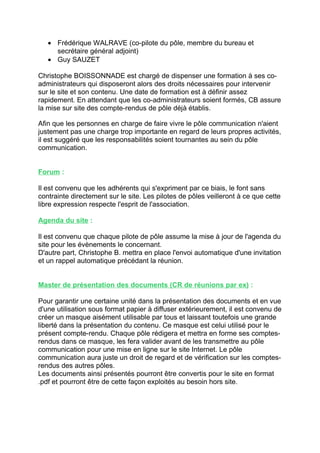 • Frédérique WALRAVE (co-pilote du pôle, membre du bureau et
     secrétaire général adjoint)
   • Guy SAUZET

Christophe BOISSONNADE est chargé de dispenser une formation à ses co-
administrateurs qui disposeront alors des droits nécessaires pour intervenir
sur le site et son contenu. Une date de formation est à définir assez
rapidement. En attendant que les co-administrateurs soient formés, CB assure
la mise sur site des compte-rendus de pôle déjà établis.

Afin que les personnes en charge de faire vivre le pôle communication n'aient
justement pas une charge trop importante en regard de leurs propres activités,
il est suggéré que les responsabilités soient tournantes au sein du pôle
communication.


Forum :

Il est convenu que les adhérents qui s'expriment par ce biais, le font sans
contrainte directement sur le site. Les pilotes de pôles veilleront à ce que cette
libre expression respecte l'esprit de l'association.

Agenda du site :

Il est convenu que chaque pilote de pôle assume la mise à jour de l'agenda du
site pour les évènements le concernant.
D'autre part, Christophe B. mettra en place l'envoi automatique d'une invitation
et un rappel automatique précédant la réunion.


Master de présentation des documents (CR de réunions par ex) :

Pour garantir une certaine unité dans la présentation des documents et en vue
d'une utilisation sous format papier à diffuser extérieurement, il est convenu de
créer un masque aisément utilisable par tous et laissant toutefois une grande
liberté dans la présentation du contenu. Ce masque est celui utilisé pour le
présent compte-rendu. Chaque pôle rédigera et mettra en forme ses comptes-
rendus dans ce masque, les fera valider avant de les transmettre au pôle
communication pour une mise en ligne sur le site Internet. Le pôle
communication aura juste un droit de regard et de vérification sur les comptes-
rendus des autres pôles.
Les documents ainsi présentés pourront être convertis pour le site en format
.pdf et pourront être de cette façon exploités au besoin hors site.
 