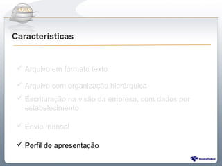 Do Sintegra ao SPEDFiscal
Características


  Arquivo em formato texto

  Arquivo com organização hierárquica
  Escrituração na visão da empresa, com dados por
   estabelecimento

  Envio mensal

  Perfil de apresentação
 