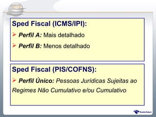 Do Sintegra ao SPEDFiscal
Sped Fiscal (ICMS/IPI):
 Perfil A: Mais detalhado
 Perfil B: Menos detalhado



Sped Fiscal (PIS/COFNS):
 Perfil Único: Pessoas Jurídicas Sujeitas ao
Regimes Não Cumulativo e/ou Cumulativo
 