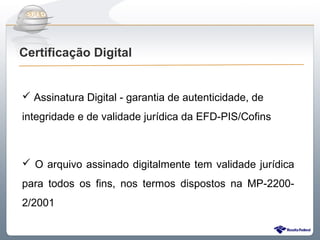Do Sintegra ao SPEDFiscal
Certificação Digital


 Assinatura Digital - garantia de autenticidade, de
integridade e de validade jurídica da EFD-PIS/Cofins



 O arquivo assinado digitalmente tem validade jurídica
para todos os fins, nos termos dispostos na MP-2200-
2/2001
 
