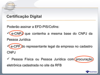 Do Sintegra ao SPEDFiscal
Certificação Digital

Poderão assinar a EFD-PIS/Cofins:
 e-CNPJ que contenha a mesma base do CNPJ da
Pessoa Jurídica
 e-CPF do representante legal da empresa no cadastro
CNPJ
 Pessoa Física ou Pessoa Jurídica com procuração
eletrônica cadastrada no site da RFB
 