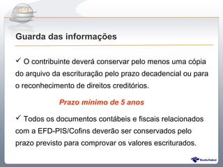 Do Sintegra ao SPEDFiscal
Guarda das informações

 O contribuinte deverá conservar pelo menos uma cópia
do arquivo da escrituração pelo prazo decadencial ou para
o reconhecimento de direitos creditórios.

             Prazo mínimo de 5 anos

 Todos os documentos contábeis e fiscais relacionados
com a EFD-PIS/Cofins deverão ser conservados pelo
prazo previsto para comprovar os valores escriturados.
 