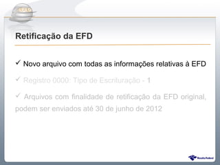 Do Sintegra ao SPEDFiscal
Retificação da EFD


 Novo arquivo com todas as informações relativas à EFD

 Registro 0000: Tipo de Escrituração - 1

 Arquivos com finalidade de retificação da EFD original,
podem ser enviados até 30 de junho de 2012
 