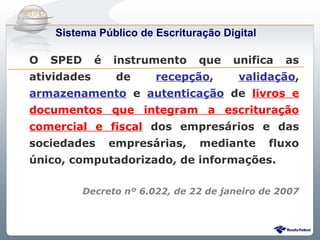Do Sintegra ao SPEDFiscal
     Sistema Público de Escrituração Digital

O    SPED     é   instrumento     que    unifica   as
atividades         de     recepção,       validação,
armazenamento e autenticação de livros e
documentos que integram a escrituração
comercial e fiscal dos empresários e das
sociedades        empresárias,    mediante      fluxo
único, computadorizado, de informações.

            Decreto nº 6.022, de 22 de janeiro de 2007
 