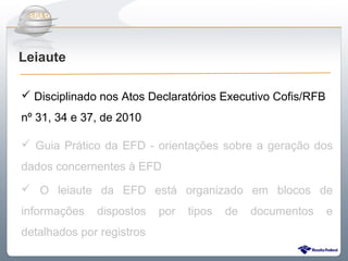 Do Sintegra ao SPEDFiscal
Leiaute

 Disciplinado nos Atos Declaratórios Executivo Cofis/RFB
nº 31, 34 e 37, de 2010

 Guia Prático da EFD - orientações sobre a geração dos
dados concernentes à EFD
 O leiaute da EFD está organizado em blocos de
informações   dispostos    por   tipos   de   documentos    e
detalhados por registros
 