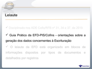 Do Sintegra ao SPEDFiscal
Leiaute


 Disciplinado nos ADE Cofis/RFB nº 31, 34 e 37, de 2010

 Guia Prático da EFD-PIS/Cofins - orientações sobre a
geração dos dados concernentes à Escrituração
 O leiaute da EFD está organizado em blocos de
informações dispostos por tipos de documentos e
detalhados por registros
 