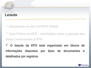 Do Sintegra ao SPEDFiscal
Leiaute


 Disciplinado no Ato COTEPE 9/2008

 Guia Prático da EFD - orientações sobre a geração dos
dados concernentes à EFD
 O leiaute da EFD está organizado em blocos de
informações dispostos por tipos de documentos e
detalhados por registros
 