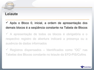 Do Sintegra ao SPEDFiscal
Leiaute

 Após o Bloco 0, inicial, a ordem de apresentação dos
demais blocos é a seqüência constante na Tabela de Blocos

 A apresentação de todos os blocos é obrigatória e o
respectivo registro de abertura indicará a presença ou a
ausência de dados informados

 Registros dispensados – Identificados como “OC” nas
Tabelas dos Blocos constante no leiaute da EFD-PIS/Cofins
 