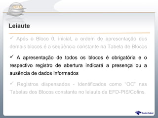 Do Sintegra ao SPEDFiscal
Leiaute
 Após o Bloco 0, inicial, a ordem de apresentação dos
demais blocos é a seqüência constante na Tabela de Blocos

 A apresentação de todos os blocos é obrigatória e o
respectivo registro de abertura indicará a presença ou a
ausência de dados informados

 Registros dispensados - Identificados como “OC” nas
Tabelas dos Blocos constante no leiaute da EFD-PIS/Cofins
 