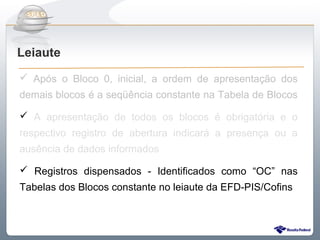 Do Sintegra ao SPEDFiscal
Leiaute
 Após o Bloco 0, inicial, a ordem de apresentação dos
demais blocos é a seqüência constante na Tabela de Blocos

 A apresentação de todos os blocos é obrigatória e o
respectivo registro de abertura indicará a presença ou a
ausência de dados informados

 Registros dispensados - Identificados como “OC” nas
Tabelas dos Blocos constante no leiaute da EFD-PIS/Cofins
 